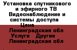 Установка спутникового и эфирного ТВ. Видеонаблюдение и системы доступа. › Цена ­ 9 990 - Ленинградская обл. Услуги » Другие   . Ленинградская обл.